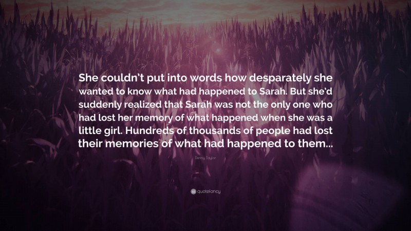 Denny Taylor Quote: “She couldn’t put into words how desparately she wanted to know what had happened to Sarah. But she’d suddenly realized that Sarah was not the only one who had lost her memory of what happened when she was a little girl. Hundreds of thousands of people had lost their memories of what had happened to them...”