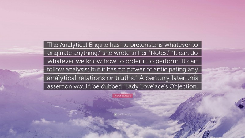 Walter Isaacson Quote: “The Analytical Engine has no pretensions whatever to originate anything,” she wrote in her “Notes.” “It can do whatever we know how to order it to perform. It can follow analysis; but it has no power of anticipating any analytical relations or truths.” A century later this assertion would be dubbed “Lady Lovelace’s Objection.”