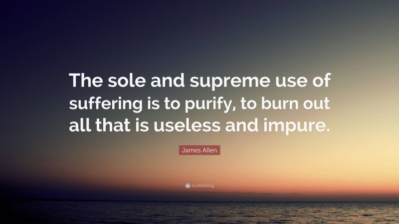 James Allen Quote: “The sole and supreme use of suffering is to purify, to burn out all that is useless and impure.”