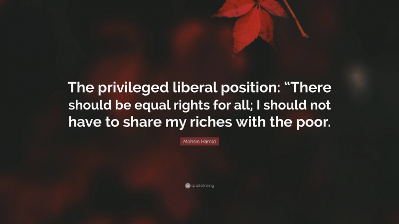 Mohsin Hamid Quote: “The privileged liberal position: “There should be equal rights for all; I should not have to share my riches with the poor.”