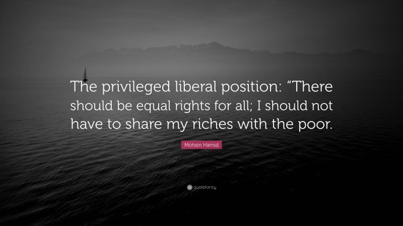 Mohsin Hamid Quote: “The privileged liberal position: “There should be equal rights for all; I should not have to share my riches with the poor.”