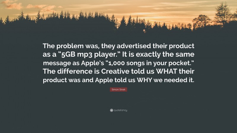 Simon Sinek Quote: “The problem was, they advertised their product as a “5GB mp3 player.” It is exactly the same message as Apple’s “1,000 songs in your pocket.” The difference is Creative told us WHAT their product was and Apple told us WHY we needed it.”