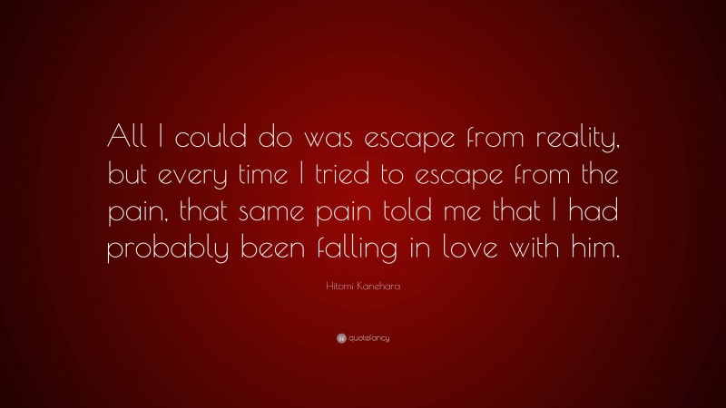 Hitomi Kanehara Quote: “All I could do was escape from reality, but every time I tried to escape from the pain, that same pain told me that I had probably been falling in love with him.”
