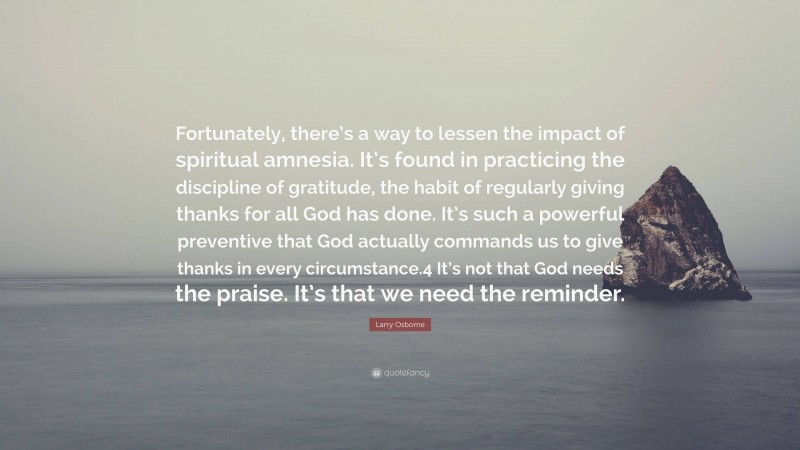 Larry Osborne Quote: “Fortunately, there’s a way to lessen the impact of spiritual amnesia. It’s found in practicing the discipline of gratitude, the habit of regularly giving thanks for all God has done. It’s such a powerful preventive that God actually commands us to give thanks in every circumstance.4 It’s not that God needs the praise. It’s that we need the reminder.”