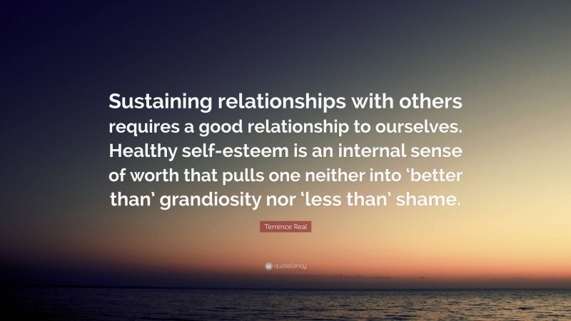 Terrence Real Quote: “Sustaining relationships with others requires a good relationship to ourselves. Healthy self-esteem is an internal sense of worth that pulls one neither into ‘better than’ grandiosity nor ‘less than’ shame.”