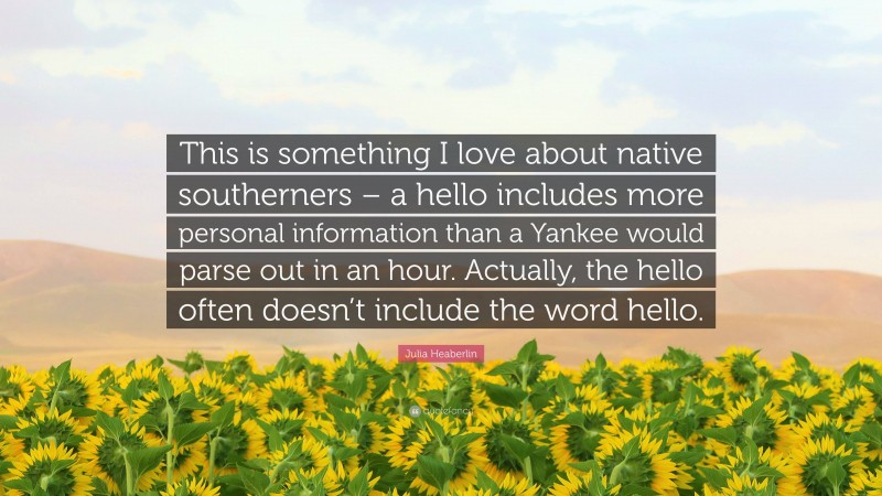 Julia Heaberlin Quote: “This is something I love about native southerners – a hello includes more personal information than a Yankee would parse out in an hour. Actually, the hello often doesn’t include the word hello.”