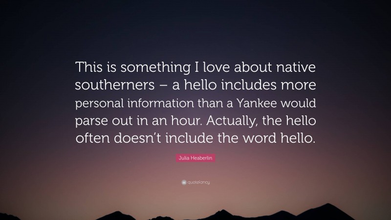 Julia Heaberlin Quote: “This is something I love about native southerners – a hello includes more personal information than a Yankee would parse out in an hour. Actually, the hello often doesn’t include the word hello.”