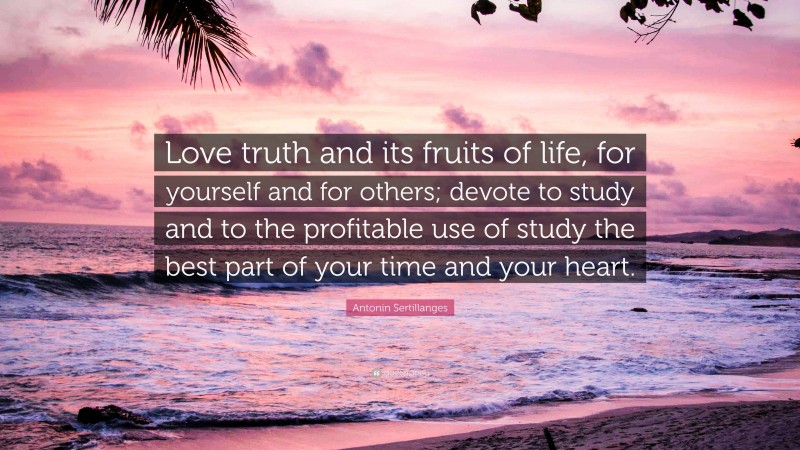 Antonin Sertillanges Quote: “Love truth and its fruits of life, for yourself and for others; devote to study and to the profitable use of study the best part of your time and your heart.”