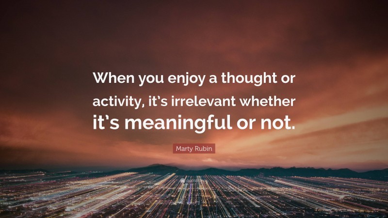 Marty Rubin Quote: “When you enjoy a thought or activity, it’s irrelevant whether it’s meaningful or not.”