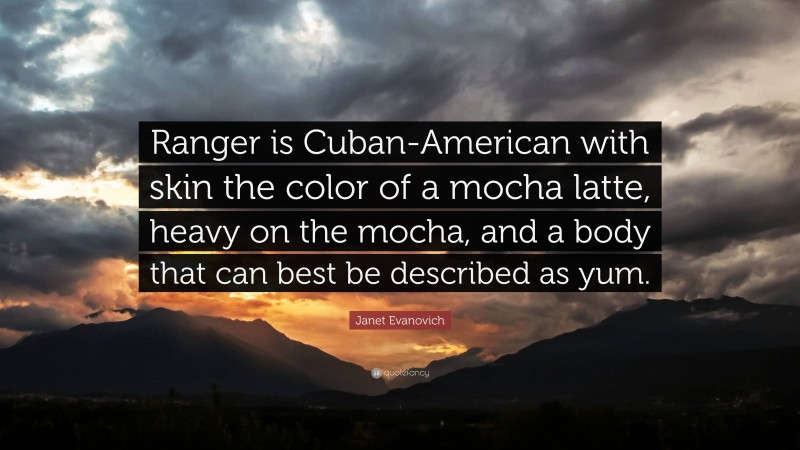 Janet Evanovich Quote: “Ranger is Cuban-American with skin the color of a mocha latte, heavy on the mocha, and a body that can best be described as yum.”