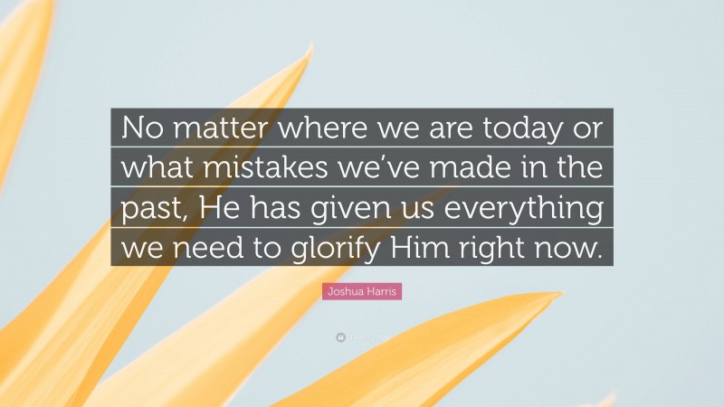 Joshua Harris Quote: “No matter where we are today or what mistakes we’ve made in the past, He has given us everything we need to glorify Him right now.”