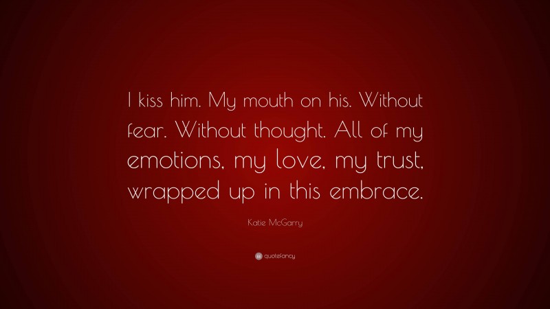 Katie McGarry Quote: “I kiss him. My mouth on his. Without fear. Without thought. All of my emotions, my love, my trust, wrapped up in this embrace.”