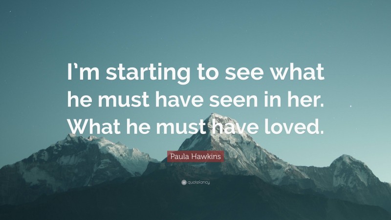 Paula Hawkins Quote: “I’m starting to see what he must have seen in her. What he must have loved.”