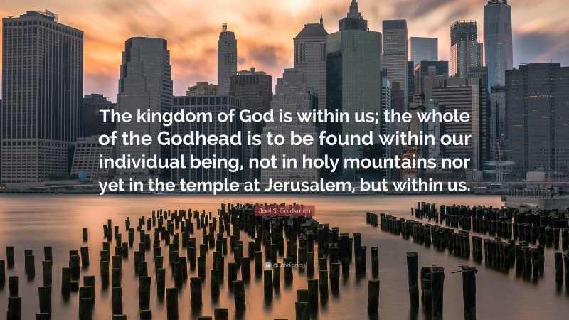 Joel S. Goldsmith Quote: “The kingdom of God is within us; the whole of the Godhead is to be found within our individual being, not in holy mountains nor yet in the temple at Jerusalem, but within us.”