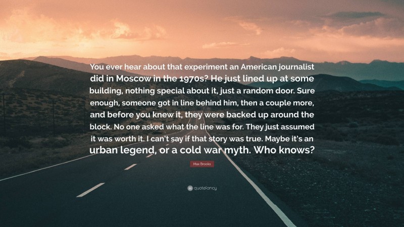 Max Brooks Quote: “You ever hear about that experiment an American journalist did in Moscow in the 1970s? He just lined up at some building, nothing special about it, just a random door. Sure enough, someone got in line behind him, then a couple more, and before you knew it, they were backed up around the block. No one asked what the line was for. They just assumed it was worth it. I can’t say if that story was true. Maybe it’s an urban legend, or a cold war myth. Who knows?”