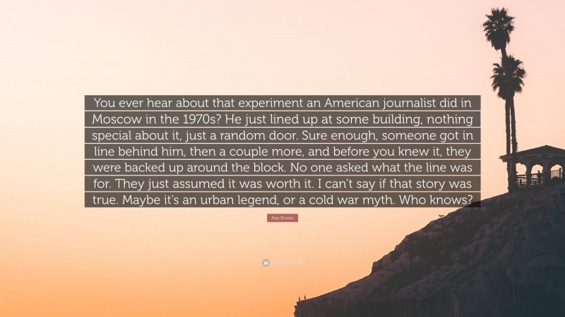Max Brooks Quote: “You ever hear about that experiment an American journalist did in Moscow in the 1970s? He just lined up at some building, nothing special about it, just a random door. Sure enough, someone got in line behind him, then a couple more, and before you knew it, they were backed up around the block. No one asked what the line was for. They just assumed it was worth it. I can’t say if that story was true. Maybe it’s an urban legend, or a cold war myth. Who knows?”