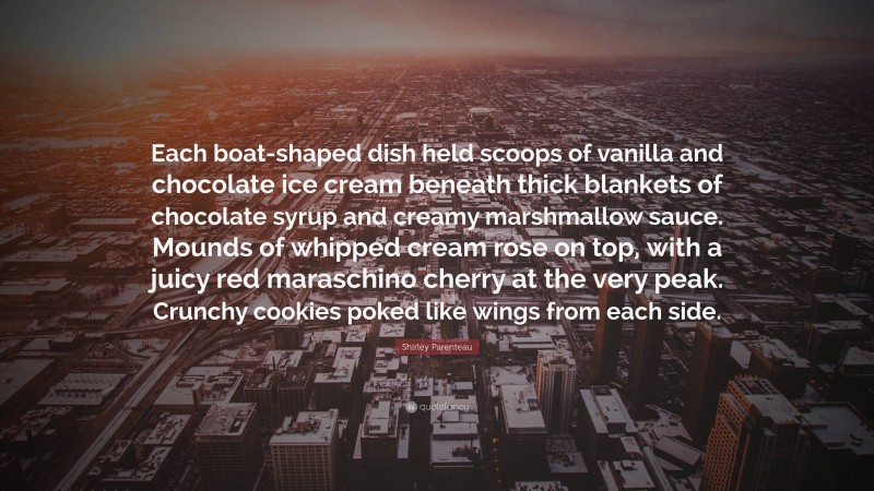 Shirley Parenteau Quote: “Each boat-shaped dish held scoops of vanilla and chocolate ice cream beneath thick blankets of chocolate syrup and creamy marshmallow sauce. Mounds of whipped cream rose on top, with a juicy red maraschino cherry at the very peak. Crunchy cookies poked like wings from each side.”