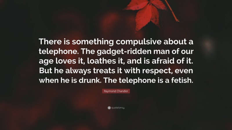 Raymond Chandler Quote: “There is something compulsive about a telephone. The gadget-ridden man of our age loves it, loathes it, and is afraid of it. But he always treats it with respect, even when he is drunk. The telephone is a fetish.”
