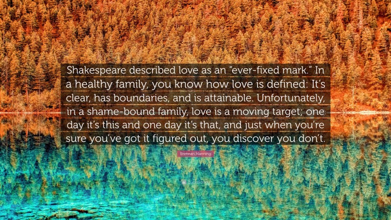 Brennan Manning Quote: “Shakespeare described love as an “ever-fixed mark.” In a healthy family, you know how love is defined: It’s clear, has boundaries, and is attainable. Unfortunately, in a shame-bound family, love is a moving target; one day it’s this and one day it’s that, and just when you’re sure you’ve got it figured out, you discover you don’t.”