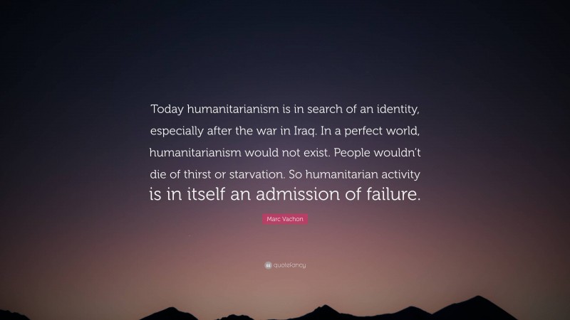 Marc Vachon Quote: “Today humanitarianism is in search of an identity, especially after the war in Iraq. In a perfect world, humanitarianism would not exist. People wouldn’t die of thirst or starvation. So humanitarian activity is in itself an admission of failure.”