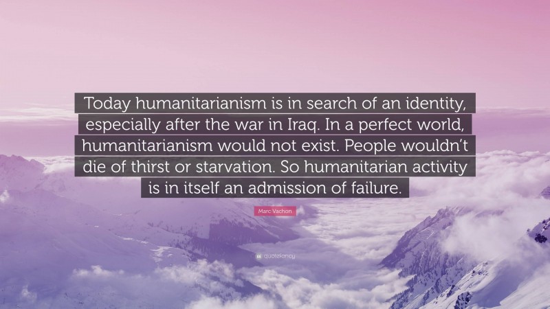 Marc Vachon Quote: “Today humanitarianism is in search of an identity, especially after the war in Iraq. In a perfect world, humanitarianism would not exist. People wouldn’t die of thirst or starvation. So humanitarian activity is in itself an admission of failure.”