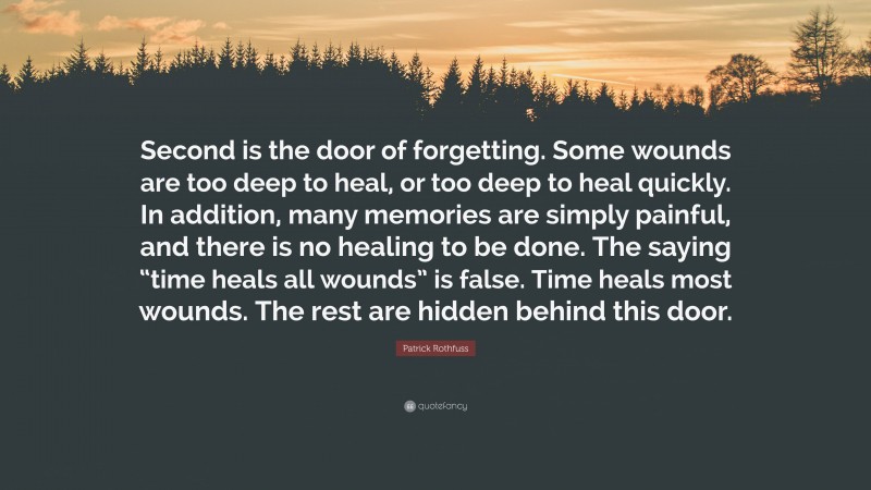 Patrick Rothfuss Quote: “Second is the door of forgetting. Some wounds are too deep to heal, or too deep to heal quickly. In addition, many memories are simply painful, and there is no healing to be done. The saying “time heals all wounds” is false. Time heals most wounds. The rest are hidden behind this door.”