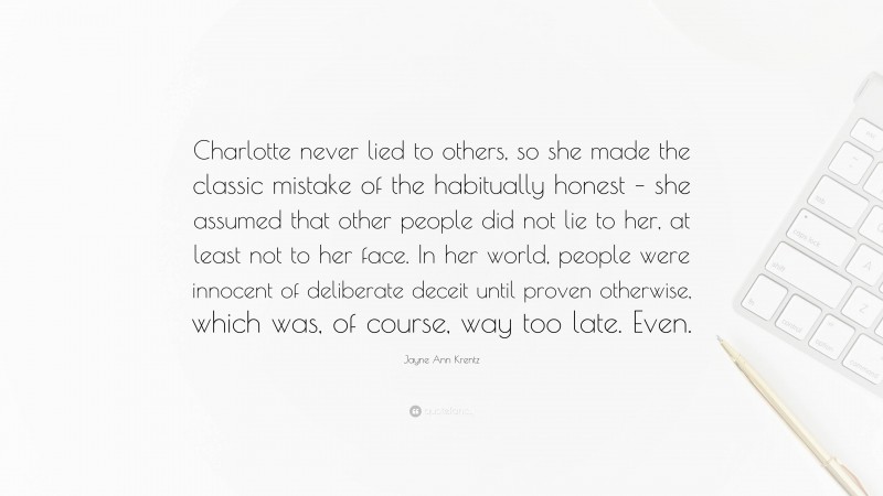 Jayne Ann Krentz Quote: “Charlotte never lied to others, so she made the classic mistake of the habitually honest – she assumed that other people did not lie to her, at least not to her face. In her world, people were innocent of deliberate deceit until proven otherwise, which was, of course, way too late. Even.”