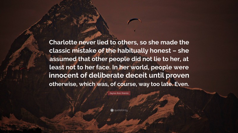 Jayne Ann Krentz Quote: “Charlotte never lied to others, so she made the classic mistake of the habitually honest – she assumed that other people did not lie to her, at least not to her face. In her world, people were innocent of deliberate deceit until proven otherwise, which was, of course, way too late. Even.”