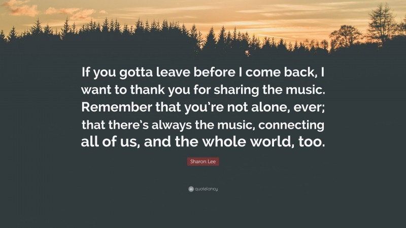 Sharon Lee Quote: “If you gotta leave before I come back, I want to thank you for sharing the music. Remember that you’re not alone, ever; that there’s always the music, connecting all of us, and the whole world, too.”