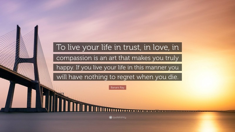 Banani Ray Quote: “To live your life in trust, in love, in compassion is an art that makes you truly happy. If you live your life in this manner you will have nothing to regret when you die.”