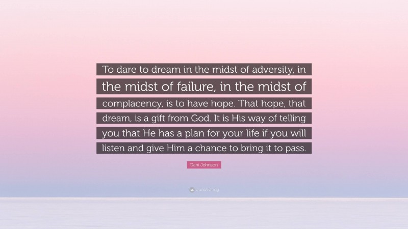 Dani Johnson Quote: “To dare to dream in the midst of adversity, in the midst of failure, in the midst of complacency, is to have hope. That hope, that dream, is a gift from God. It is His way of telling you that He has a plan for your life if you will listen and give Him a chance to bring it to pass.”