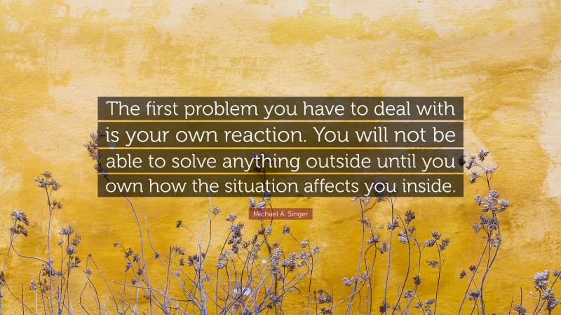 Michael A. Singer Quote: “The first problem you have to deal with is your own reaction. You will not be able to solve anything outside until you own how the situation affects you inside.”