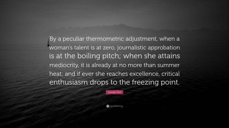 George Eliot Quote: “By a peculiar thermometric adjustment, when a woman’s talent is at zero, journalistic approbation is at the boiling pitch; when she attains mediocrity, it is already at no more than summer heat; and if ever she reaches excellence, critical enthusiasm drops to the freezing point.”