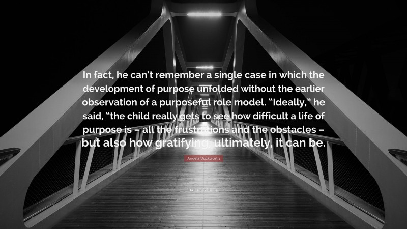 Angela Duckworth Quote: “In fact, he can’t remember a single case in which the development of purpose unfolded without the earlier observation of a purposeful role model. “Ideally,” he said, “the child really gets to see how difficult a life of purpose is – all the frustrations and the obstacles – but also how gratifying, ultimately, it can be.”