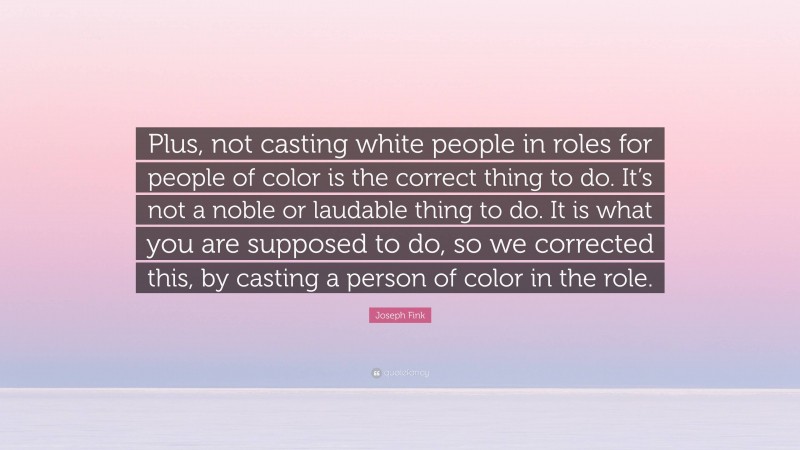 Joseph Fink Quote: “Plus, not casting white people in roles for people of color is the correct thing to do. It’s not a noble or laudable thing to do. It is what you are supposed to do, so we corrected this, by casting a person of color in the role.”