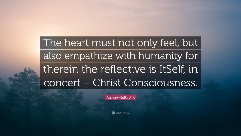 AainaA-Ridtz A R Quote: “The heart must not only feel, but also empathize with humanity for therein the reflective is ItSelf, in concert – Christ Consciousness.”