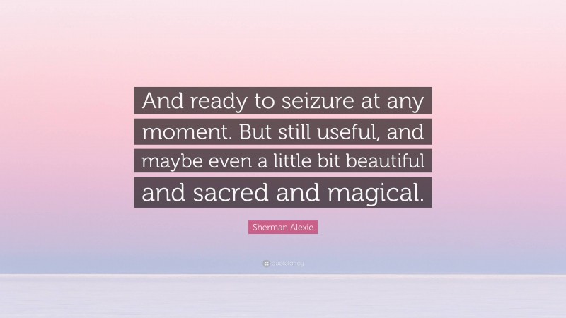 Sherman Alexie Quote: “And ready to seizure at any moment. But still useful, and maybe even a little bit beautiful and sacred and magical.”