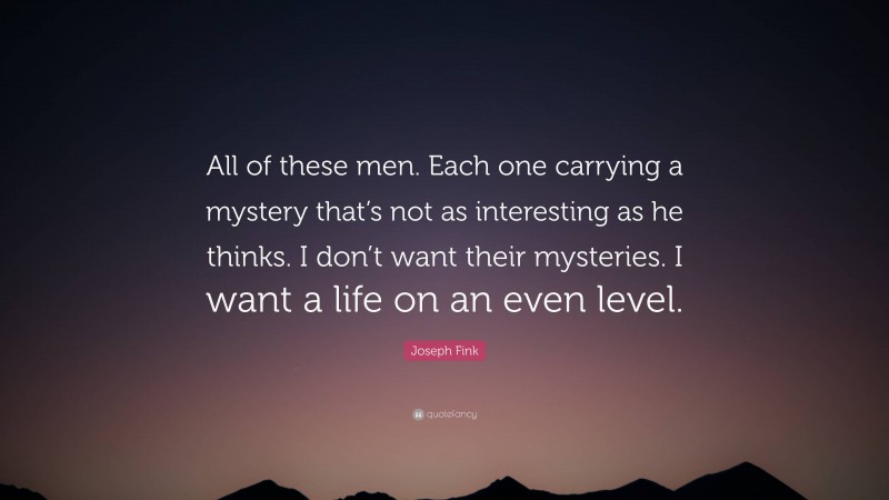 Joseph Fink Quote: “All of these men. Each one carrying a mystery that’s not as interesting as he thinks. I don’t want their mysteries. I want a life on an even level.”