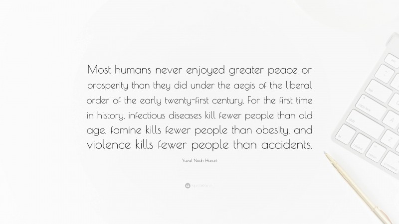 Yuval Noah Harari Quote: “Most humans never enjoyed greater peace or prosperity than they did under the aegis of the liberal order of the early twenty-first century. For the first time in history, infectious diseases kill fewer people than old age, famine kills fewer people than obesity, and violence kills fewer people than accidents.”