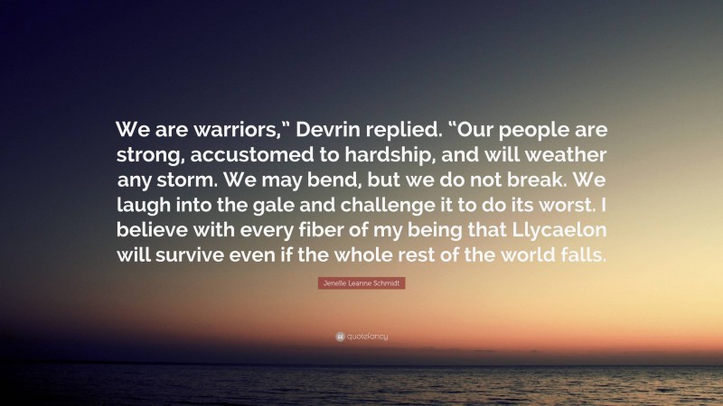 Jenelle Leanne Schmidt Quote: “We are warriors,” Devrin replied. “Our people are strong, accustomed to hardship, and will weather any storm. We may bend, but we do not break. We laugh into the gale and challenge it to do its worst. I believe with every fiber of my being that Llycaelon will survive even if the whole rest of the world falls.”