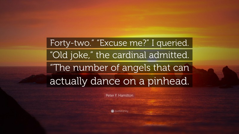 Peter F. Hamilton Quote: “Forty-two.” “Excuse me?” I queried. “Old joke,” the cardinal admitted. “The number of angels that can actually dance on a pinhead.”