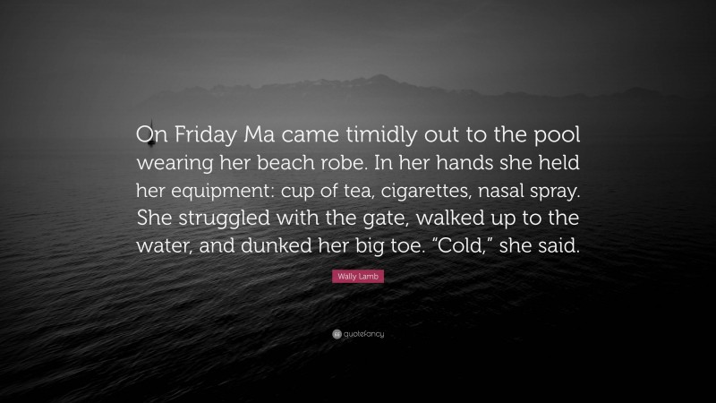 Wally Lamb Quote: “On Friday Ma came timidly out to the pool wearing her beach robe. In her hands she held her equipment: cup of tea, cigarettes, nasal spray. She struggled with the gate, walked up to the water, and dunked her big toe. “Cold,” she said.”