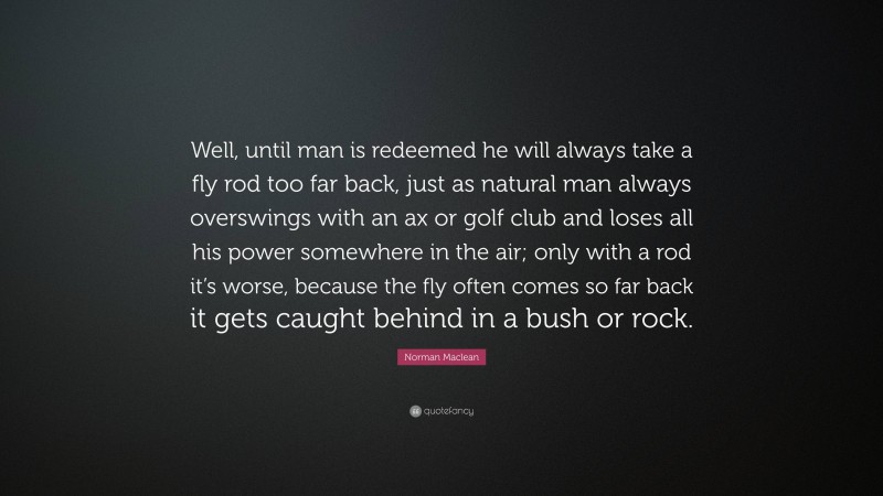 Norman Maclean Quote: “Well, until man is redeemed he will always take a fly rod too far back, just as natural man always overswings with an ax or golf club and loses all his power somewhere in the air; only with a rod it’s worse, because the fly often comes so far back it gets caught behind in a bush or rock.”