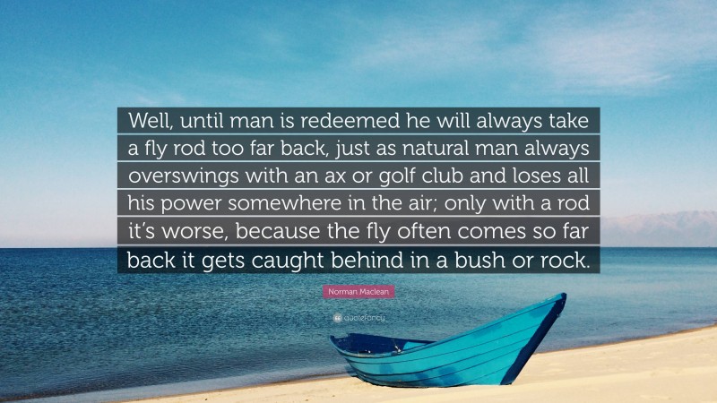 Norman Maclean Quote: “Well, until man is redeemed he will always take a fly rod too far back, just as natural man always overswings with an ax or golf club and loses all his power somewhere in the air; only with a rod it’s worse, because the fly often comes so far back it gets caught behind in a bush or rock.”