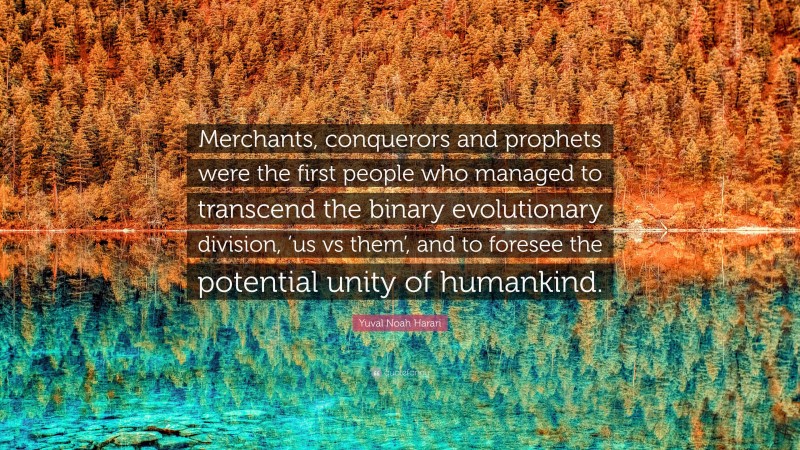 Yuval Noah Harari Quote: “Merchants, conquerors and prophets were the first people who managed to transcend the binary evolutionary division, ‘us vs them’, and to foresee the potential unity of humankind.”