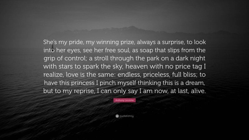 Anthony Liccione Quote: “She’s my pride, my winning prize, always a surprise, to look into her eyes, see her free soul, as soap that slips from the grip of control; a stroll through the park on a dark night with stars to spark the sky, heaven with no price tag I realize, love is the same: endless, priceless, full bliss; to have this princess I pinch myself thinking this is a dream, but to my reprise, I can only say I am now, at last, alive.”