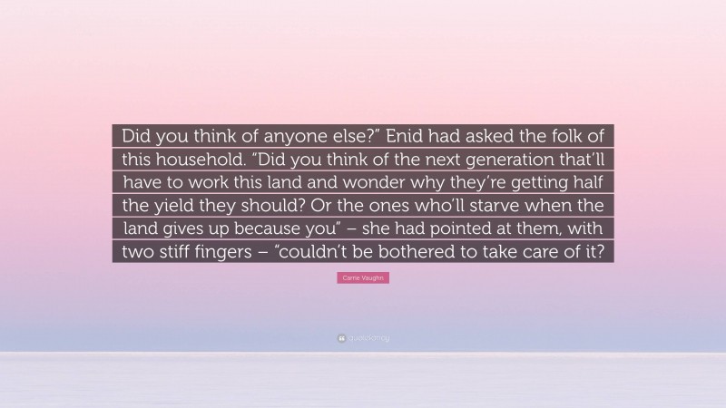 Carrie Vaughn Quote: “Did you think of anyone else?” Enid had asked the folk of this household. “Did you think of the next generation that’ll have to work this land and wonder why they’re getting half the yield they should? Or the ones who’ll starve when the land gives up because you” – she had pointed at them, with two stiff fingers – “couldn’t be bothered to take care of it?”