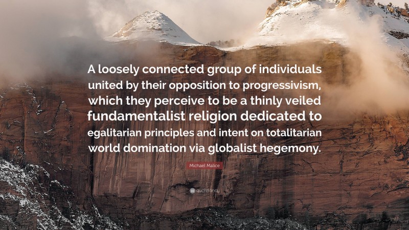 Michael Malice Quote: “A loosely connected group of individuals united by their opposition to progressivism, which they perceive to be a thinly veiled fundamentalist religion dedicated to egalitarian principles and intent on totalitarian world domination via globalist hegemony.”