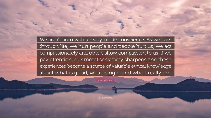 Yuval Noah Harari Quote: “We aren’t born with a ready-made conscience. As we pass through life, we hurt people and people hurt us, we act compassionately and others show compassion to us. if we pay attention, our moral sensitivity sharpens and these experiences become a source of valuable ethical knowledge about what is good, what is right and who I really am.”