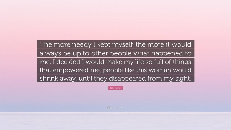Liz Murray Quote: “The more needy I kept myself, the more it would always be up to other people what happened to me, I decided I would make my life so full of things that empowered me, people like this woman would shrink away, until they disappeared from my sight.”